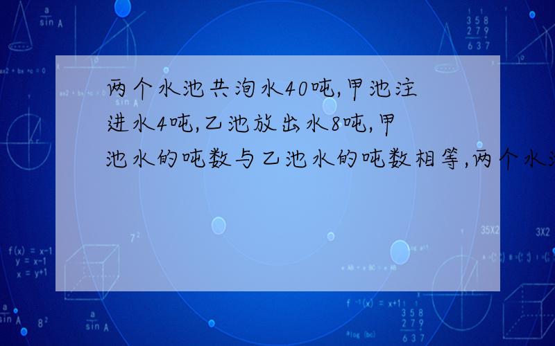 两个水池共洵水40吨,甲池注进水4吨,乙池放出水8吨,甲池水的吨数与乙池水的吨数相等,两个水池原来各洵有水多少吨?