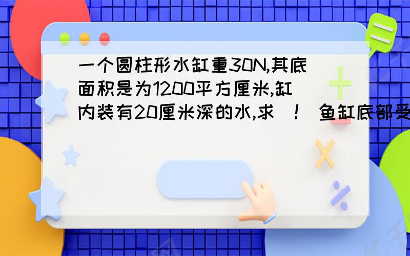 一个圆柱形水缸重30N,其底面积是为1200平方厘米,缸内装有20厘米深的水,求（!）鱼缸底部受一个圆柱形水缸重30N,其底面积是为1200平方厘米,缸内装有20厘米深的水,求（!）鱼缸底部受到的水的