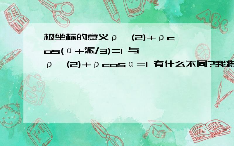 极坐标的意义ρ^(2)+ρcos(α+派/3)=1 与 ρ^(2)+ρcosα=1 有什么不同?我将 α+派/3 看作 α 行么?而且几何意义是什么?不对...你试着求下那圆的圆心坐标.不一样的