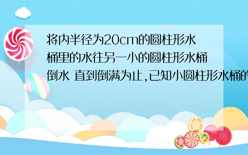 将内半径为20cm的圆柱形水桶里的水往另一小的圆柱形水桶倒水 直到倒满为止,已知小圆柱形水桶的半径为10cm,高是15cm,当小水桶倒满时,大水桶的水面下降了多少?方程解没有高.