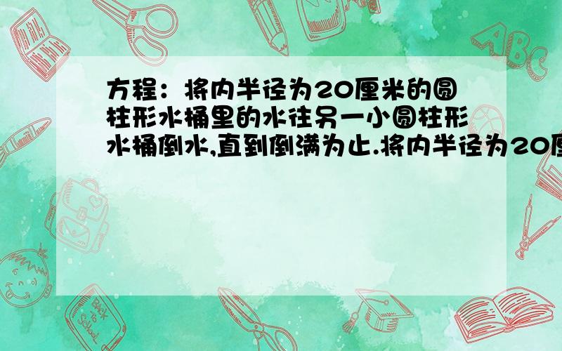 方程：将内半径为20厘米的圆柱形水桶里的水往另一小圆柱形水桶倒水,直到倒满为止.将内半径为20厘米的圆柱形水桶里的水往另一小的圆柱形水桶倒水,直到倒满为止,已知小圆柱水桶的内半