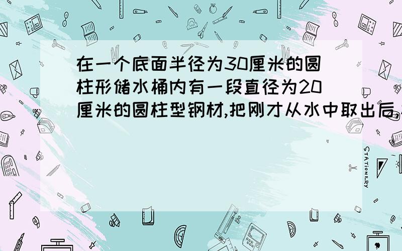 在一个底面半径为30厘米的圆柱形储水桶内有一段直径为20厘米的圆柱型钢材,把刚才从水中取出后,桶里的水下降了五厘米.这根钢材长多少厘米