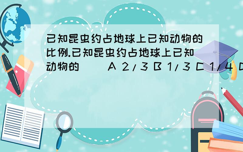 已知昆虫约占地球上已知动物的比例.已知昆虫约占地球上已知动物的（ ）A 2/3 B 1/3 C 1/4 D 1/2