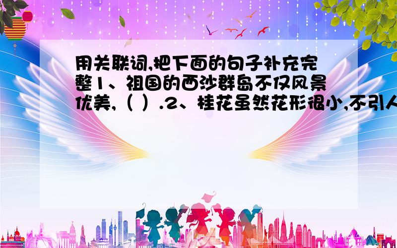 用关联词,把下面的句子补充完整1、祖国的西沙群岛不仅风景优美,（ ）.2、桂花虽然花形很小,不引人注目,（ ）.3、 这个陶罐年代非常久远,要是一失手打碎了,（ ）.4、（ ）,所以人们称骆驼