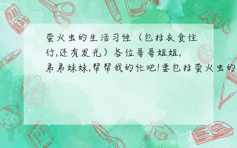 萤火虫的生活习性（包括衣食住行,还有发光）各位哥哥姐姐,弟弟妹妹,帮帮我的忙吧!要包括萤火虫的生活习性,吃的东西,发光的原因,类似说明文