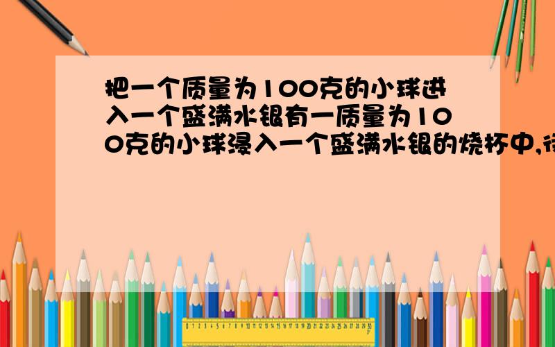 把一个质量为100克的小球进入一个盛满水银有一质量为100克的小球浸入一个盛满水银的烧杯中,待小球静止后,有80克的水银被溢出,则该小球（ ）A.一定漂浮在水银面上 B.一定下沉到烧杯底部 C