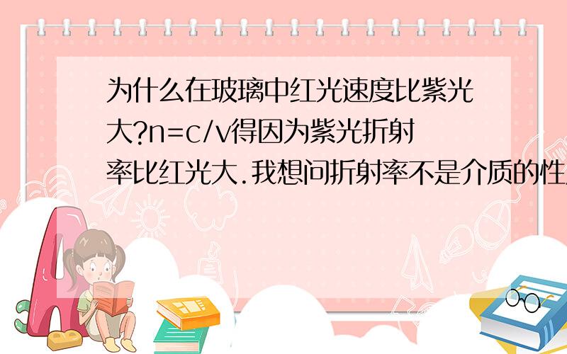 为什么在玻璃中红光速度比紫光大?n=c/v得因为紫光折射率比红光大.我想问折射率不是介质的性质吗?玻璃的折射率n不是个定值吗?如果能用n=sinξ1/sinξ2解释一下就更加感激不尽啦!