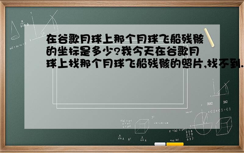 在谷歌月球上那个月球飞船残骸的坐标是多少?我今天在谷歌月球上找那个月球飞船残骸的照片,找不到.我想知道它在谷歌月球的坐标是多少,有哪位大侠可以帮我一下.我想自己看看.我给的分