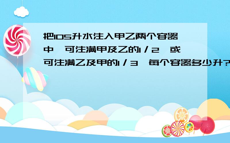 把105升水注入甲乙两个容器中,可注满甲及乙的1／2,或可注满乙及甲的1／3,每个容器多少升?用算术解法