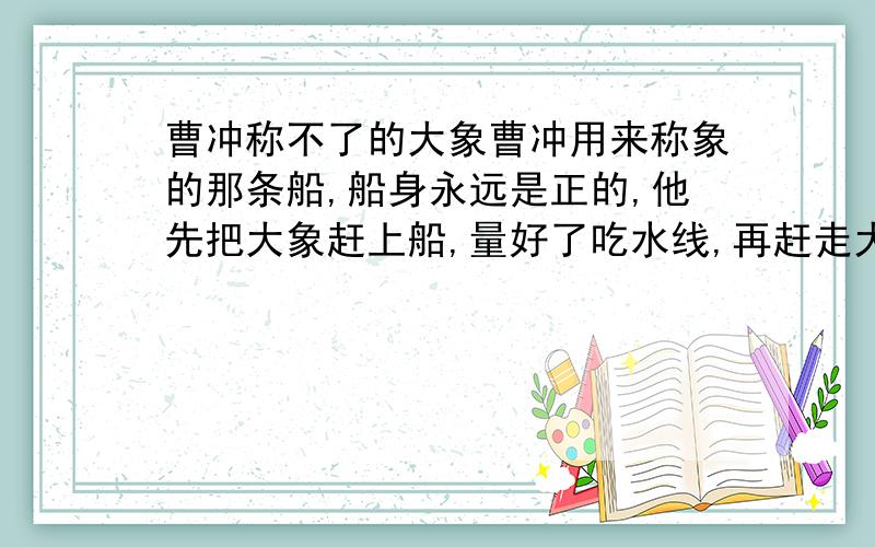 曹冲称不了的大象曹冲用来称象的那条船,船身永远是正的,他先把大象赶上船,量好了吃水线,再赶走大象,放上石头.可麻烦的是,他面前只有每块为100斤重的条石,如果放上40块条石,吃水线会高