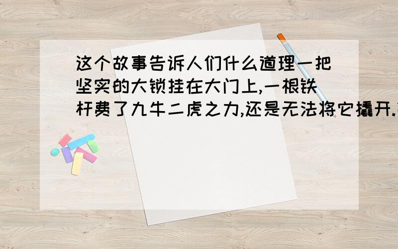 这个故事告诉人们什么道理一把坚实的大锁挂在大门上,一根铁杆费了九牛二虎之力,还是无法将它撬开.钥匙来了,它瘦小的身子钻进锁孔,只轻轻一转,那大锁就“啪”的一声打开了.