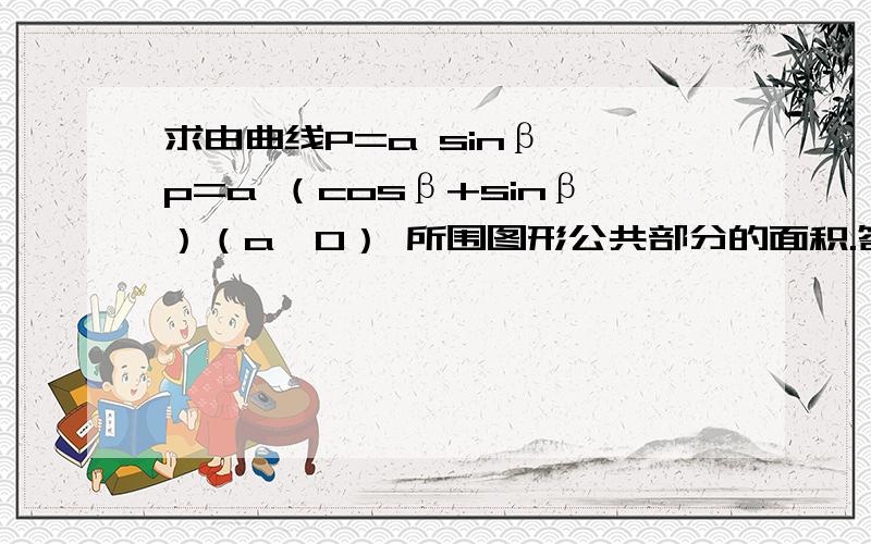 求由曲线P=a sinβ ,p=a （cosβ+sinβ）（a>0） 所围图形公共部分的面积.答案有疑问.这里求的面积A 分成2个部分 后面的部分是半个小圆的面积 前面的积分的部分应该是大圆的弧oa到圆点的一个扇