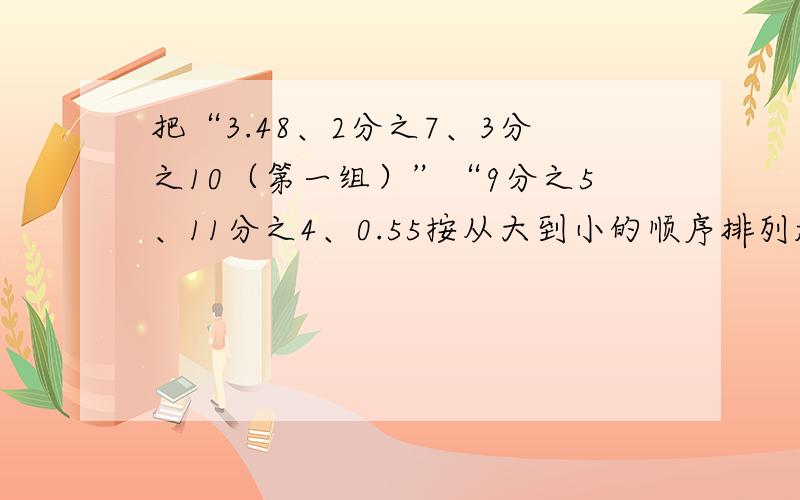 把“3.48、2分之7、3分之10（第一组）”“9分之5、11分之4、0.55按从大到小的顺序排列起来.