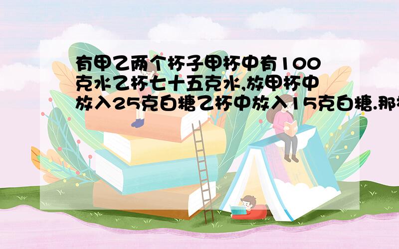 有甲乙两个杯子甲杯中有100克水乙杯七十五克水,放甲杯中放入25克白糖乙杯中放入15克白糖.那杯水更甜些?