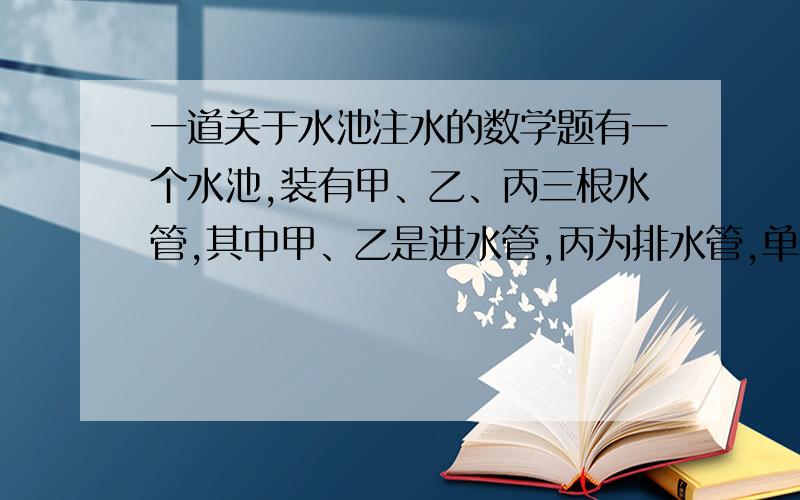 一道关于水池注水的数学题有一个水池,装有甲、乙、丙三根水管,其中甲、乙是进水管,丙为排水管,单开甲管需要15分钟注满水池；单开乙管需要10分钟注满水池；单开丙管需要9分钟将满池水