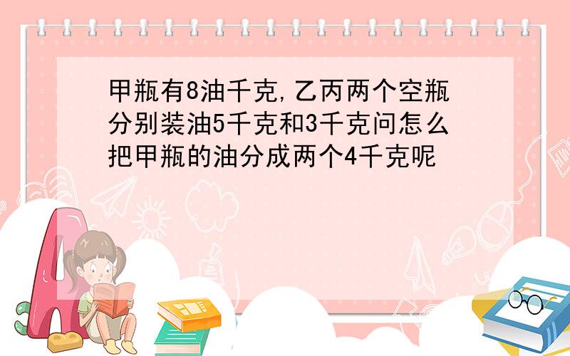 甲瓶有8油千克,乙丙两个空瓶分别装油5千克和3千克问怎么把甲瓶的油分成两个4千克呢