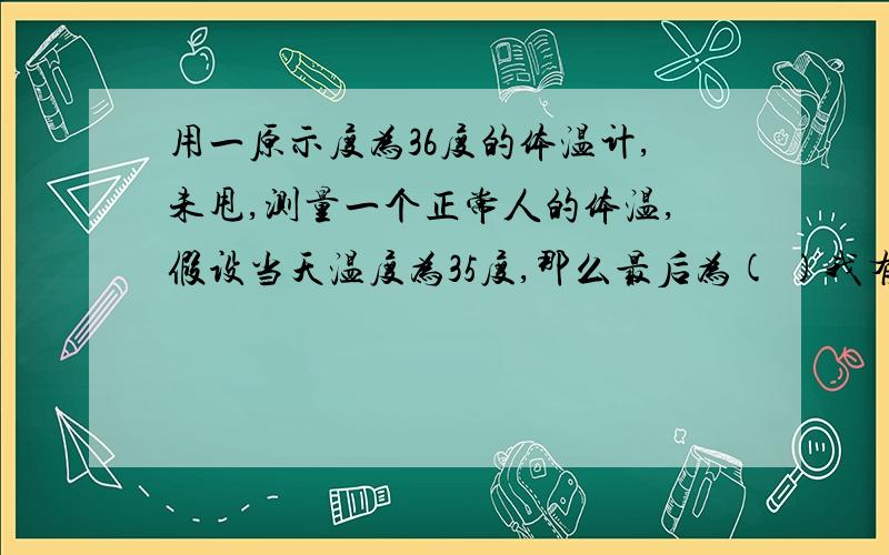 用一原示度为36度的体温计,未甩,测量一个正常人的体温,假设当天温度为35度,那么最后为( )我有几用啊