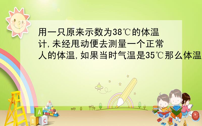 用一只原来示数为38℃的体温计,未经甩动便去测量一个正常人的体温,如果当时气温是35℃那么体温计的示数