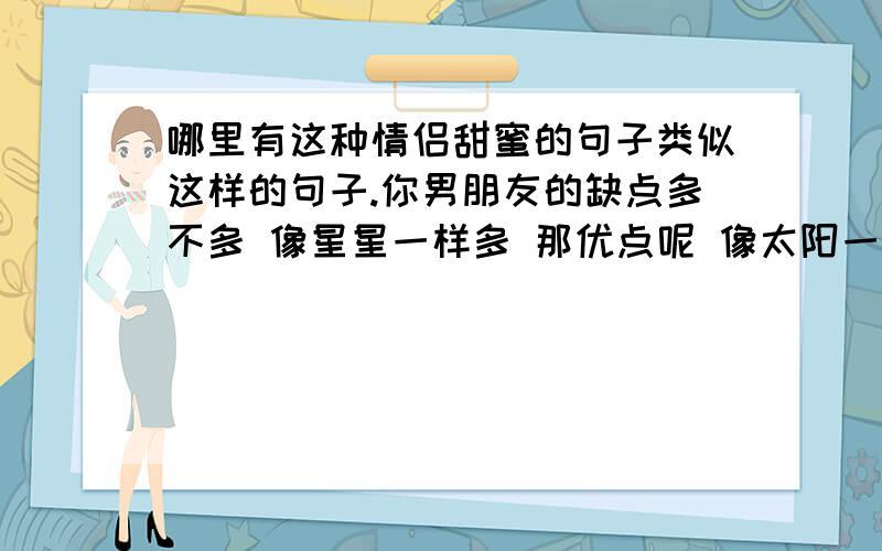 哪里有这种情侣甜蜜的句子类似这样的句子.你男朋友的缺点多不多 像星星一样多 那优点呢 像太阳一样少 那你为什么会选择他 因为太阳一出来星星就消失了 (