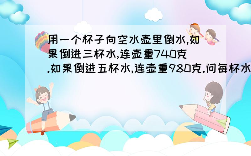 用一个杯子向空水壶里倒水,如果倒进三杯水,连壶重740克.如果倒进五杯水,连壶重980克.问每杯水重多少克?