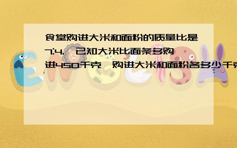 食堂购进大米和面粉的质量比是7:4.,已知大米比面条多购进450千克,购进大米和面粉各多少千克?列式