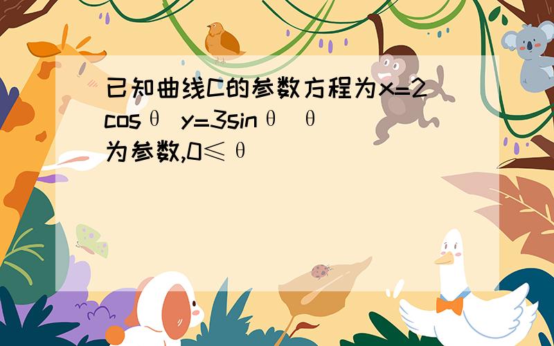 已知曲线C的参数方程为x=2cosθ y=3sinθ θ为参数,0≤θ