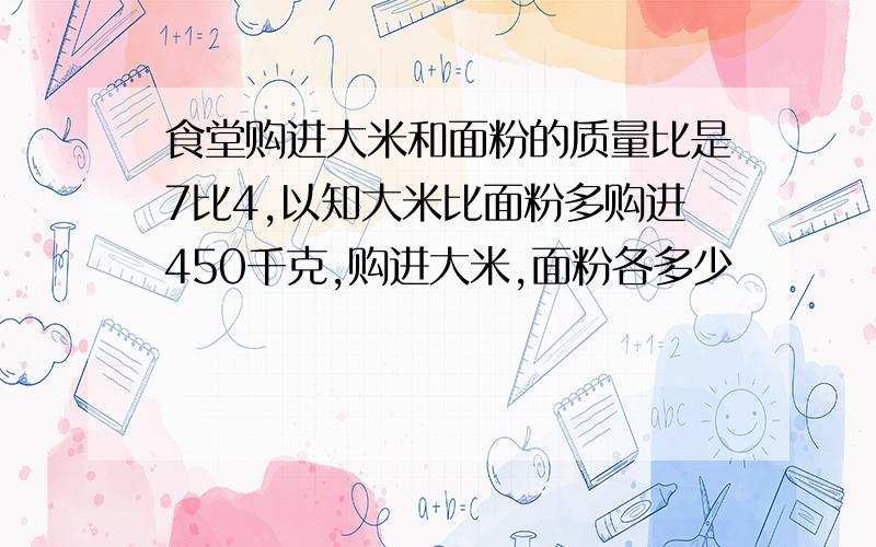 食堂购进大米和面粉的质量比是7比4,以知大米比面粉多购进450千克,购进大米,面粉各多少