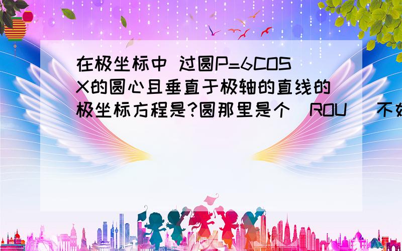 在极坐标中 过圆P=6COSX的圆心且垂直于极轴的直线的极坐标方程是?圆那里是个(ROU) 不好打我就打成了P呵呵 我对极坐标那章记得不是很清楚了