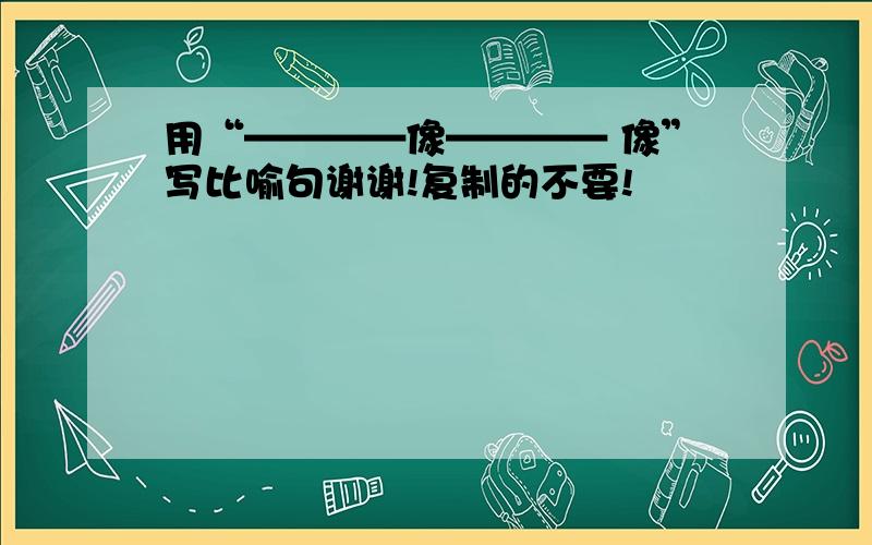 用“————像———— 像”写比喻句谢谢!复制的不要!