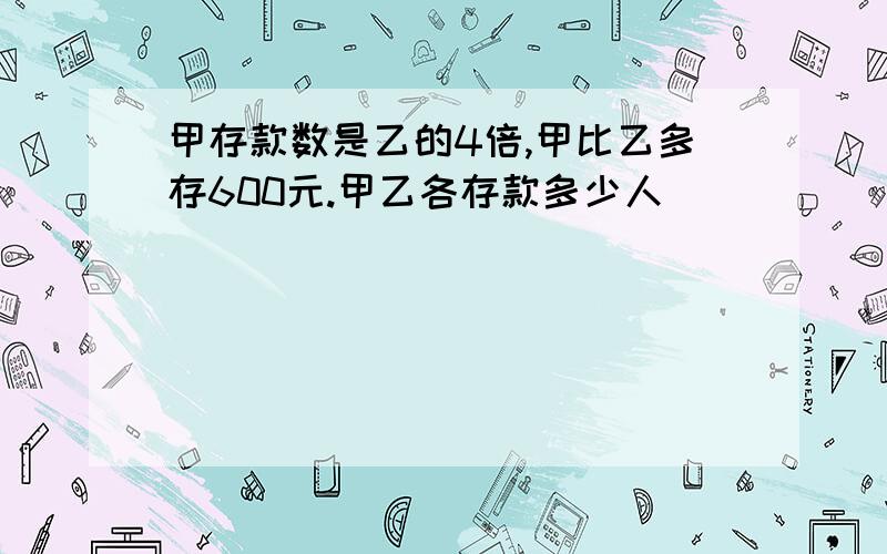 甲存款数是乙的4倍,甲比乙多存600元.甲乙各存款多少人