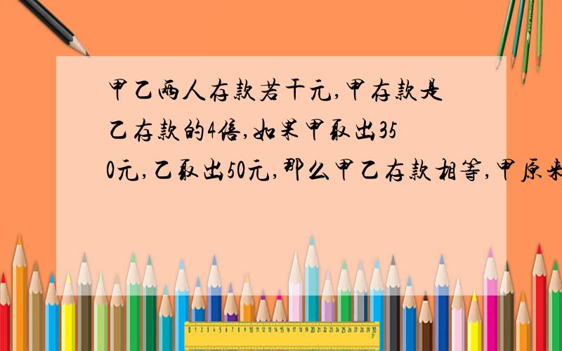 甲乙两人存款若干元,甲存款是乙存款的4倍,如果甲取出350元,乙取出50元,那么甲乙存款相等,甲原来存款多少元?