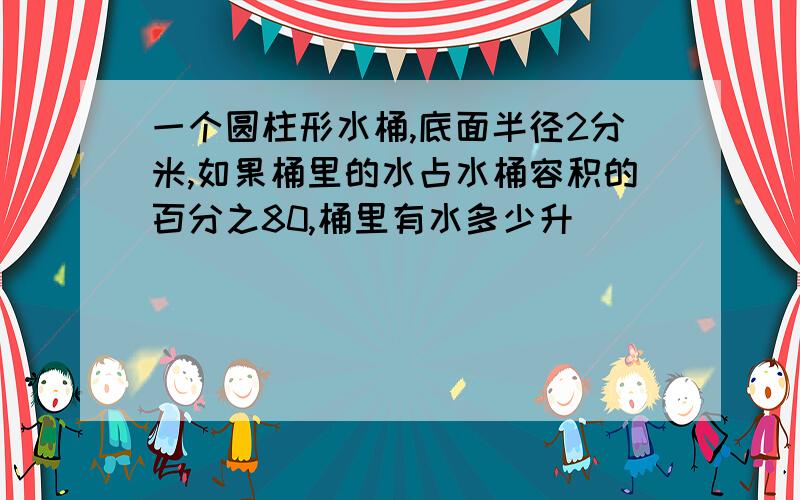 一个圆柱形水桶,底面半径2分米,如果桶里的水占水桶容积的百分之80,桶里有水多少升