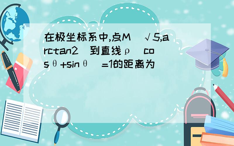 在极坐标系中,点M(√5,arctan2)到直线ρ（cosθ+sinθ）=1的距离为