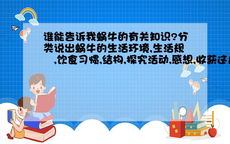 谁能告诉我蜗牛的有关知识?分类说出蜗牛的生活环境,生活规侓,饮食习惯,结构,探究活动,感想,收获这几个方面来写!说的好的+35分－45分,更好的再+50分以上!