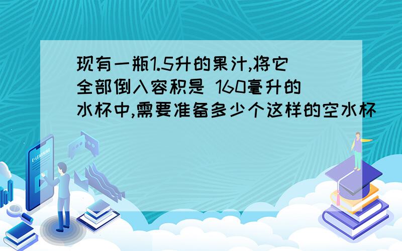 现有一瓶1.5升的果汁,将它全部倒入容积是 160毫升的水杯中,需要准备多少个这样的空水杯