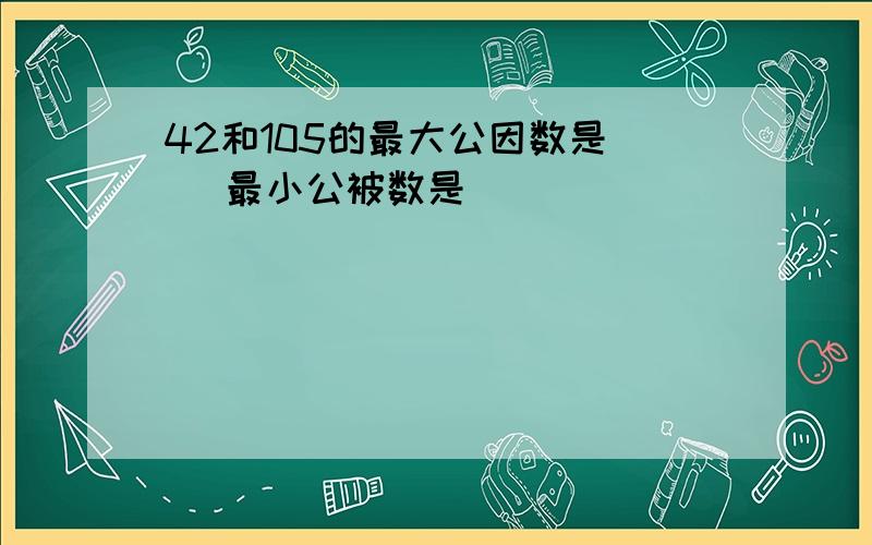 42和105的最大公因数是( )最小公被数是( )