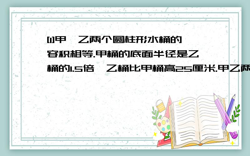 [1]甲、乙两个圆柱形水桶的容积相等.甲桶的底面半径是乙桶的1.5倍,乙桶比甲桶高25厘米.甲乙两个水桶的高各是多少米?[2]把一个棱长为6分米的立方体木块削成一个最大的圆锥,削去的体积是