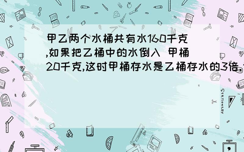 甲乙两个水桶共有水160千克,如果把乙桶中的水倒入 甲桶20千克,这时甲桶存水是乙桶存水的3倍.甲乙桶原来求算式,