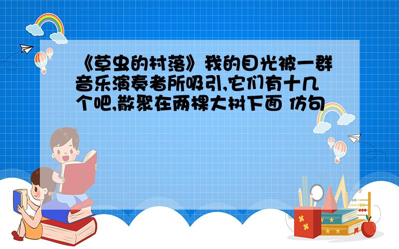 《草虫的村落》我的目光被一群音乐演奏者所吸引,它们有十几个吧,散聚在两棵大树下面 仿句