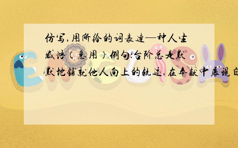 仿写,用所给的词表达—种人生感悟（急用）例句：台阶总是默默地铺就他人向上的轨迹,在奉献中展现自己的胸襟仿句 黑板或粉刷或粉笔