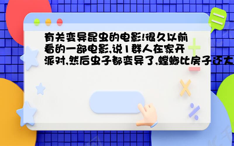 有关变异昆虫的电影!很久以前看的一部电影,说1群人在家开派对,然后虫子都变异了,螳螂比房子还大,家里的1个小男主人喜欢养一些昆虫,结果全变异了,变的好大!而且有个女的用了1块占满昆