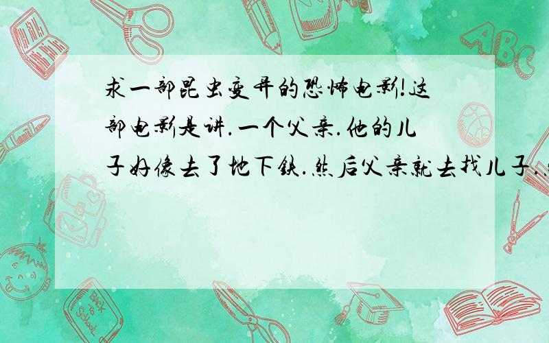 求一部昆虫变异的恐怖电影!这部电影是讲.一个父亲.他的儿子好像去了地下铁.然后父亲就去找儿子.然后和一大群人下去地下铁那里.里面有很多变异的昆虫.我想找回这部电影好久了.是很久