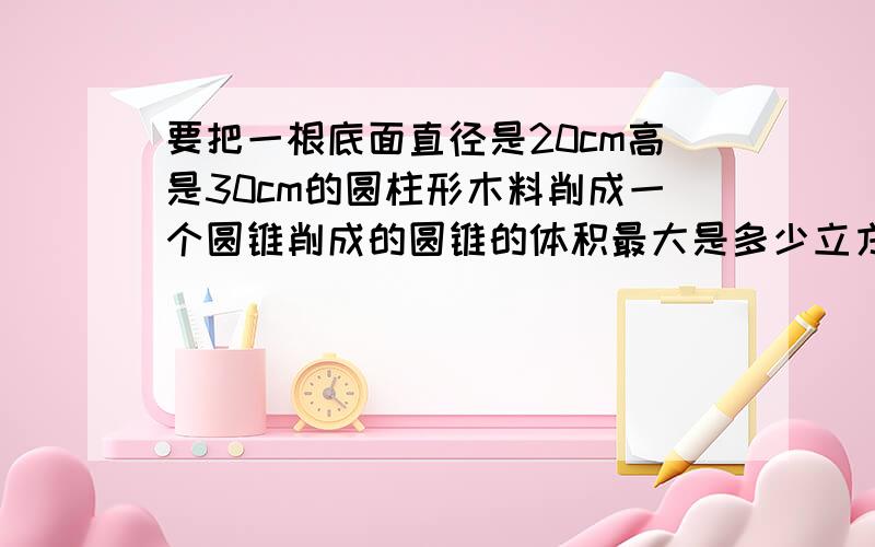 要把一根底面直径是20cm高是30cm的圆柱形木料削成一个圆锥削成的圆锥的体积最大是多少立方厘米