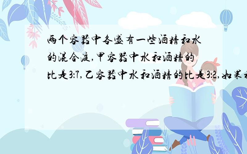 两个容器中各盛有一些酒精和水的混合液,甲容器中水和酒精的比是3：7,乙容器中水和酒精的比是3：2,如果将两个容器中的混合液都倒入一个大容器中,新的混合液中谁是酒精的3/5,如果原来的