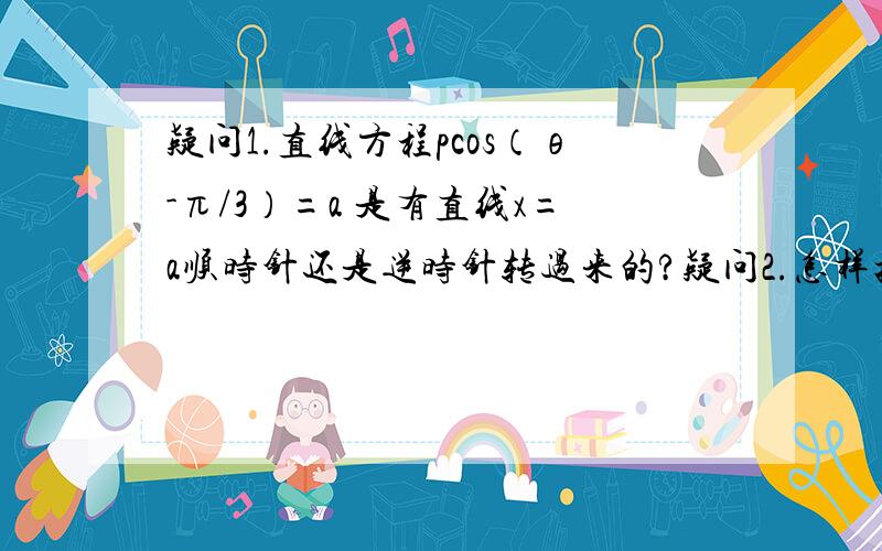 疑问1.直线方程pcos（θ-π/3）=a 是有直线x=a顺时针还是逆时针转过来的?疑问2.怎样把极坐标方程pcos（θ-π/3）=a 转化成 直角坐标方程?疑问3.同样一个点,如（1,3^(1/2))在极坐标中有两种表示方法.