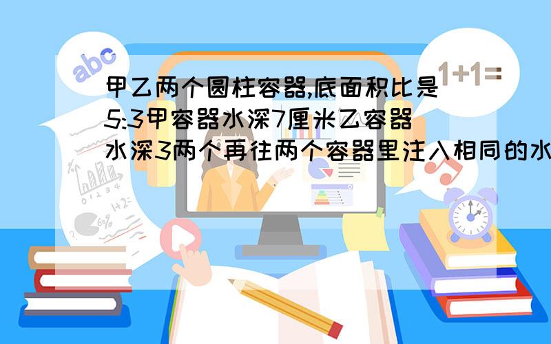 甲乙两个圆柱容器,底面积比是5:3甲容器水深7厘米乙容器水深3两个再往两个容器里注入相同的水知道水深相等