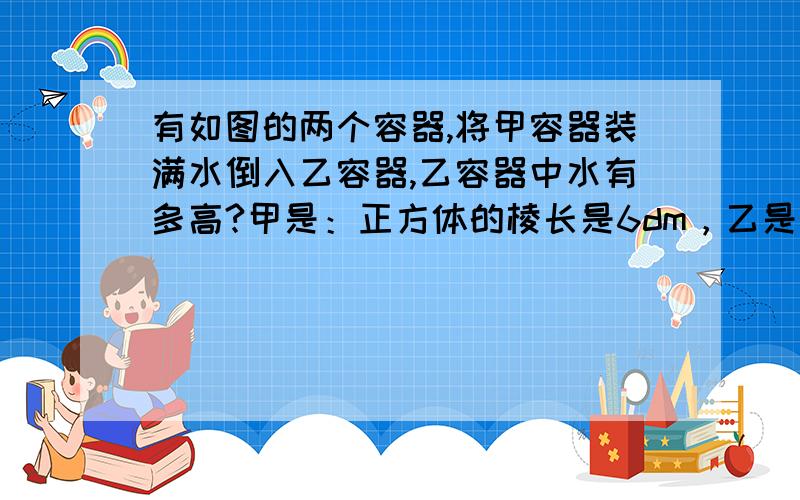 有如图的两个容器,将甲容器装满水倒入乙容器,乙容器中水有多高?甲是：正方体的棱长是6dm，乙是：长方体的长是8dm,宽是6dm，高是6dm。快