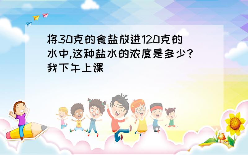 将30克的食盐放进120克的水中,这种盐水的浓度是多少?我下午上课