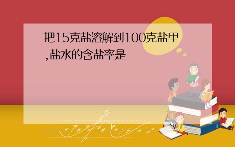 把15克盐溶解到100克盐里,盐水的含盐率是