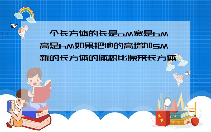 一个长方体的长是aM宽是bM高是hM如果把他的高增加5M新的长方体的体积比原来长方体